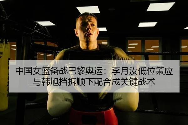 中国女篮备战巴黎奥运：李月汝低位策应与韩旭挡拆顺下配合成关键战术